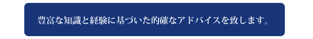 豊富な知識と経験に基づいた的確なアドバイスを致します。